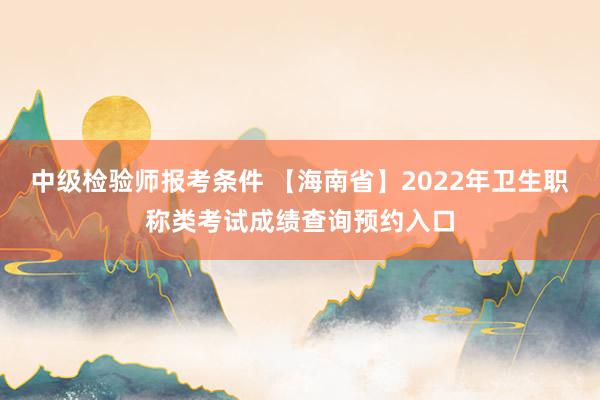 中级检验师报考条件 【海南省】2022年卫生职称类考试成绩查询预约入口