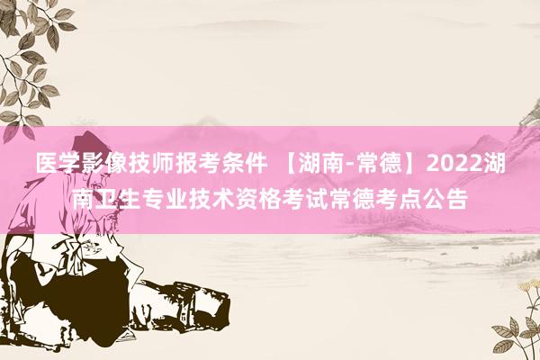 医学影像技师报考条件 【湖南-常德】2022湖南卫生专业技术资格考试常德考点公告