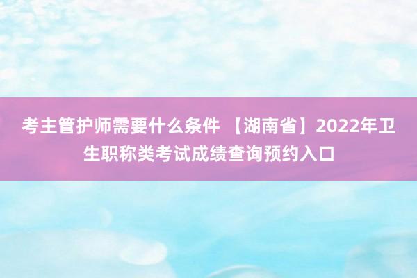 考主管护师需要什么条件 【湖南省】2022年卫生职称类考试成绩查询预约入口