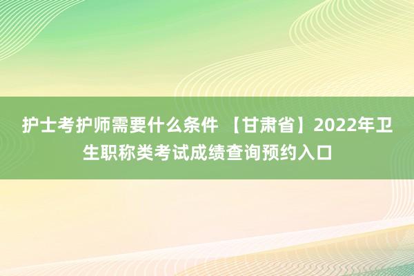 护士考护师需要什么条件 【甘肃省】2022年卫生职称类考试成绩查询预约入口