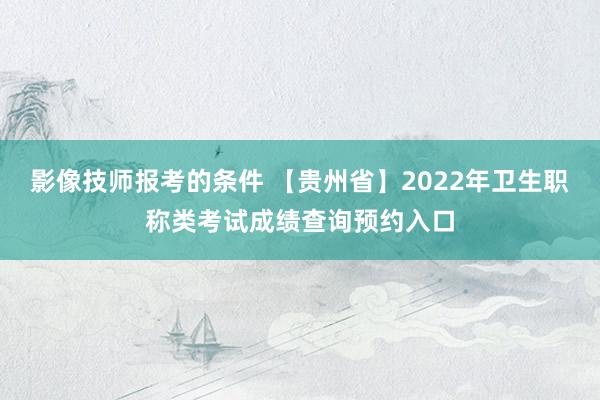 影像技师报考的条件 【贵州省】2022年卫生职称类考试成绩查询预约入口