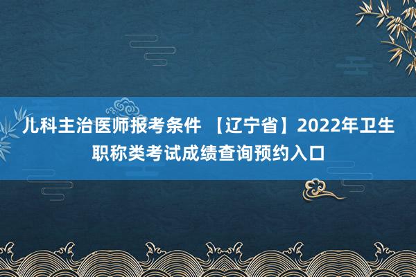 儿科主治医师报考条件 【辽宁省】2022年卫生职称类考试成绩查询预约入口
