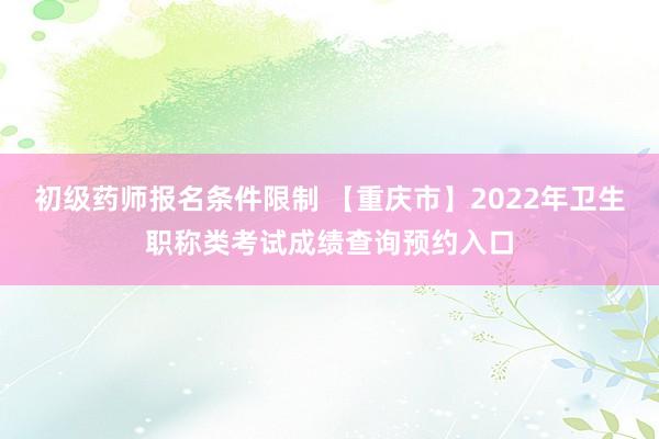 初级药师报名条件限制 【重庆市】2022年卫生职称类考试成绩查询预约入口