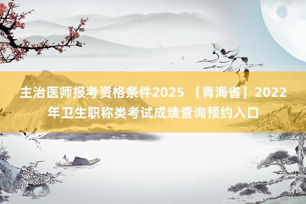主治医师报考资格条件2025 【青海省】2022年卫生职称类考试成绩查询预约入口