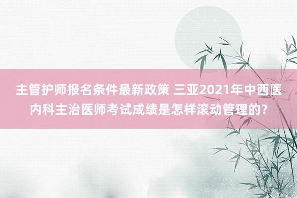 主管护师报名条件最新政策 三亚2021年中西医内科主治医师考试成绩是怎样滚动管理的？