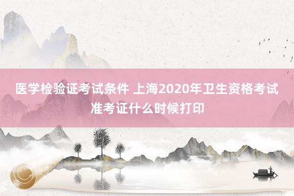医学检验证考试条件 上海2020年卫生资格考试准考证什么时候打印