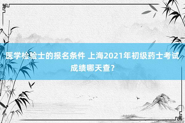 医学检验士的报名条件 上海2021年初级药士考试成绩哪天查？