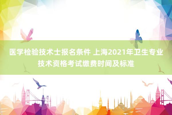 医学检验技术士报名条件 上海2021年卫生专业技术资格考试缴费时间及标准
