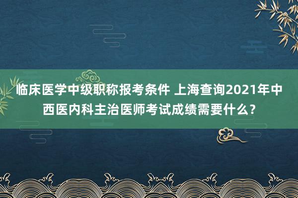 临床医学中级职称报考条件 上海查询2021年中西医内科主治医师考试成绩需要什么？