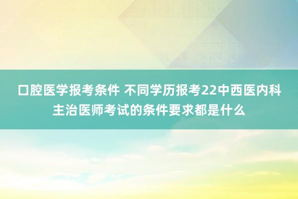 口腔医学报考条件 不同学历报考22中西医内科主治医师考试的条件要求都是什么