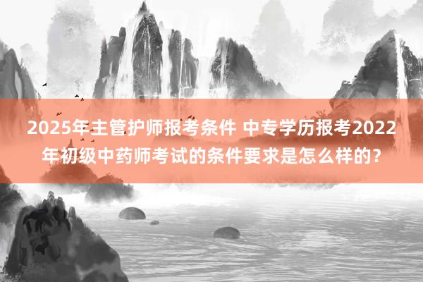 2025年主管护师报考条件 中专学历报考2022年初级中药师考试的条件要求是怎么样的？