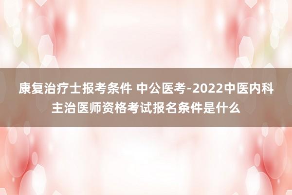 康复治疗士报考条件 中公医考-2022中医内科主治医师资格考试报名条件是什么