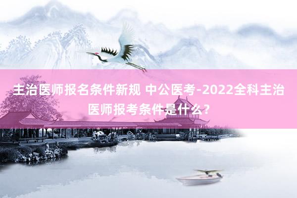 主治医师报名条件新规 中公医考-2022全科主治医师报考条件是什么？