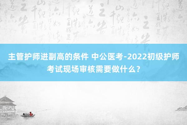 主管护师进副高的条件 中公医考-2022初级护师考试现场审核需要做什么？