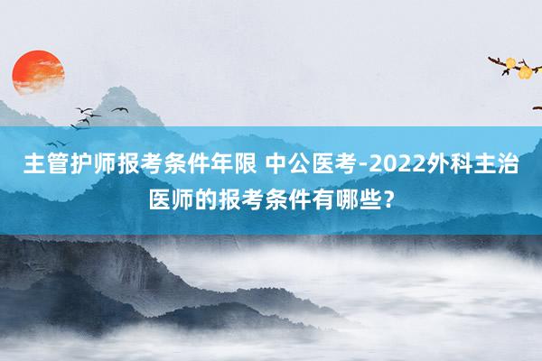 主管护师报考条件年限 中公医考-2022外科主治医师的报考条件有哪些？