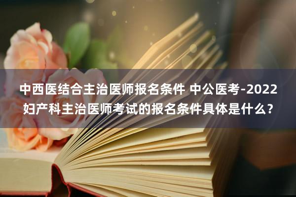 中西医结合主治医师报名条件 中公医考-2022妇产科主治医师考试的报名条件具体是什么？