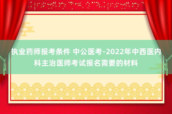 执业药师报考条件 中公医考-2022年中西医内科主治医师考试报名需要的材料