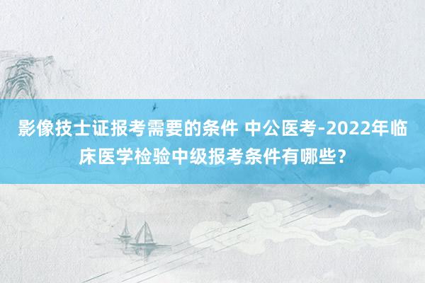 影像技士证报考需要的条件 中公医考-2022年临床医学检验中级报考条件有哪些？