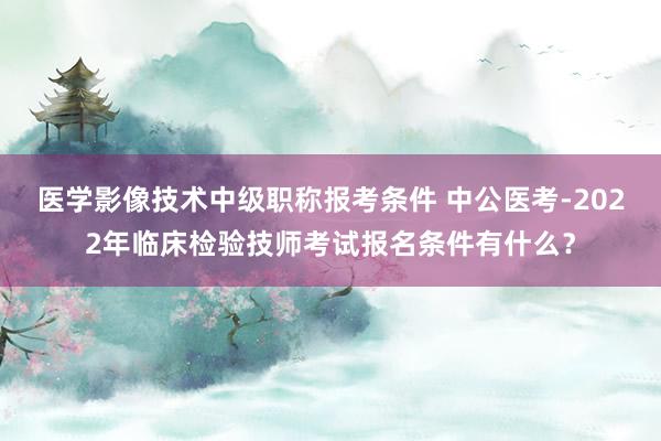 医学影像技术中级职称报考条件 中公医考-2022年临床检验技师考试报名条件有什么？