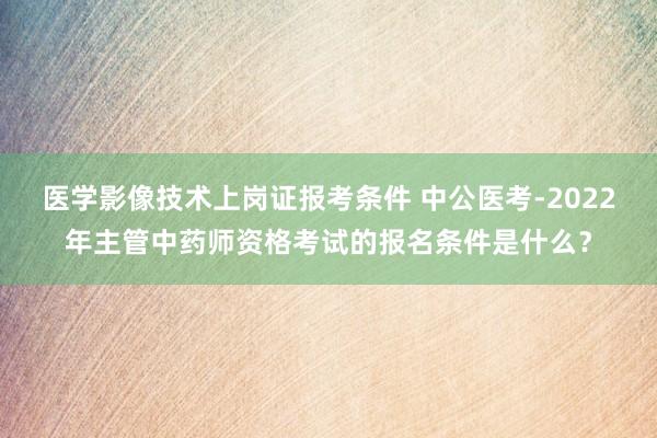 医学影像技术上岗证报考条件 中公医考-2022年主管中药师资格考试的报名条件是什么？
