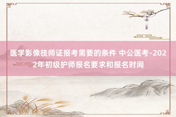 医学影像技师证报考需要的条件 中公医考-2022年初级护师报名要求和报名时间