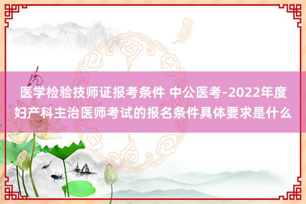 医学检验技师证报考条件 中公医考-2022年度妇产科主治医师考试的报名条件具体要求是什么