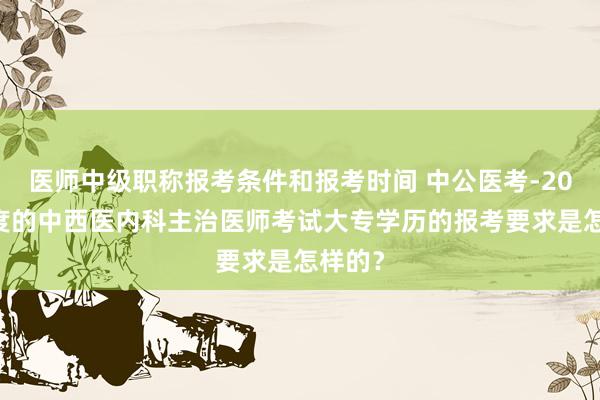 医师中级职称报考条件和报考时间 中公医考-2022年度的中西医内科主治医师考试大专学历的报考要求是怎样的？