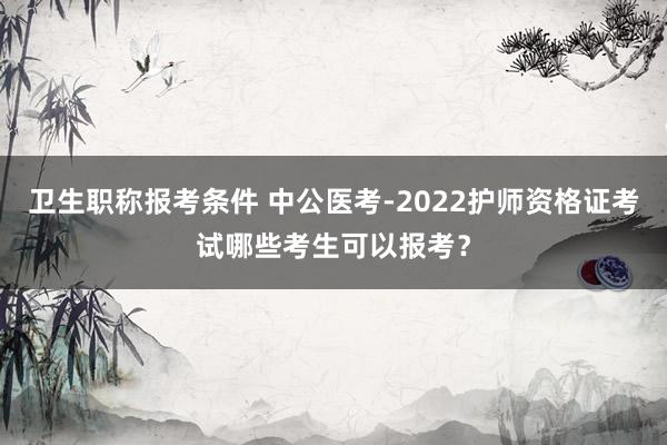 卫生职称报考条件 中公医考-2022护师资格证考试哪些考生可以报考？