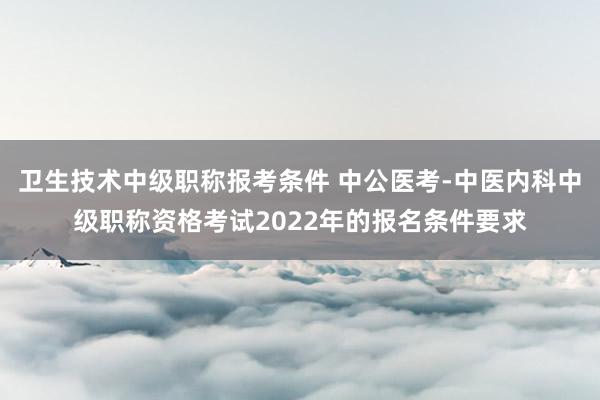卫生技术中级职称报考条件 中公医考-中医内科中级职称资格考试2022年的报名条件要求