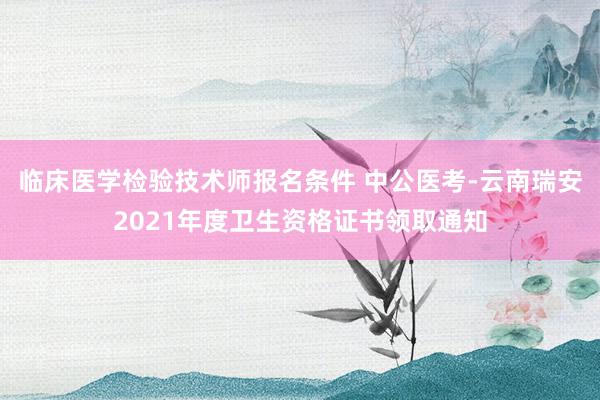 临床医学检验技术师报名条件 中公医考-云南瑞安2021年度卫生资格证书领取通知