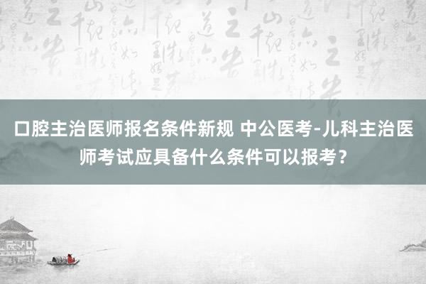 口腔主治医师报名条件新规 中公医考-儿科主治医师考试应具备什么条件可以报考？