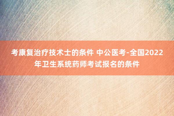 考康复治疗技术士的条件 中公医考-全国2022年卫生系统药师考试报名的条件