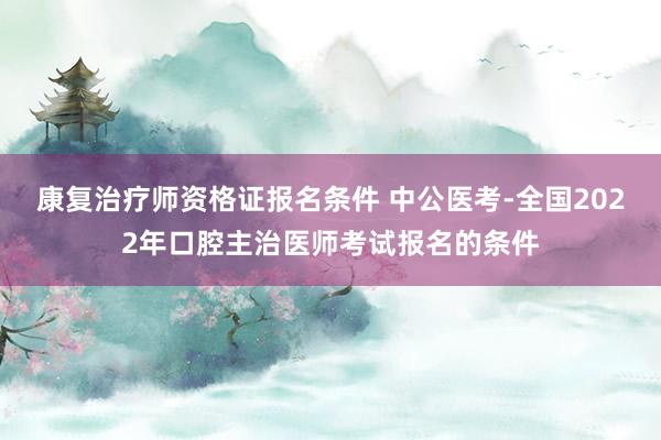 康复治疗师资格证报名条件 中公医考-全国2022年口腔主治医师考试报名的条件
