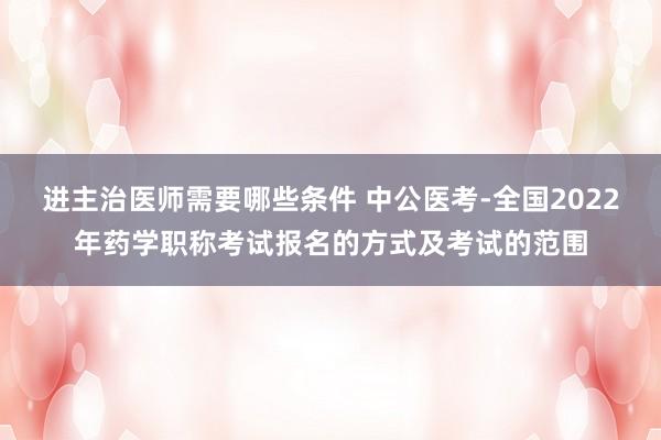 进主治医师需要哪些条件 中公医考-全国2022年药学职称考试报名的方式及考试的范围