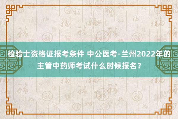 检验士资格证报考条件 中公医考-兰州2022年的主管中药师考试什么时候报名？