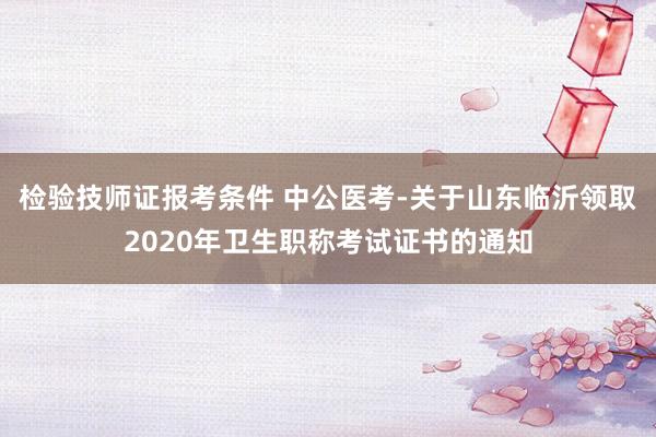 检验技师证报考条件 中公医考-关于山东临沂领取2020年卫生职称考试证书的通知