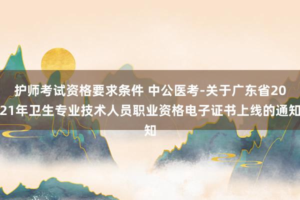 护师考试资格要求条件 中公医考-关于广东省2021年卫生专业技术人员职业资格电子证书上线的通知
