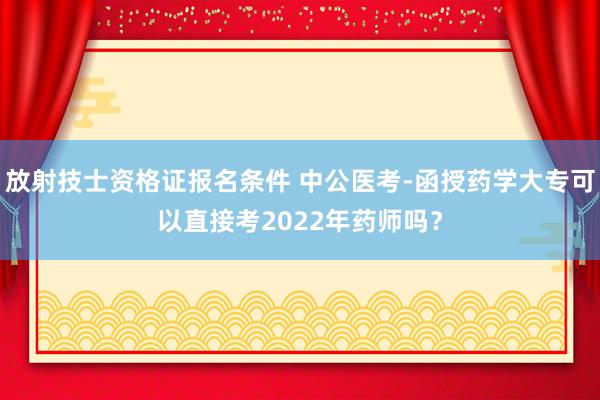 放射技士资格证报名条件 中公医考-函授药学大专可以直接考2022年药师吗？