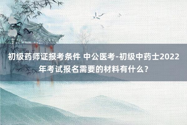 初级药师证报考条件 中公医考-初级中药士2022年考试报名需要的材料有什么？