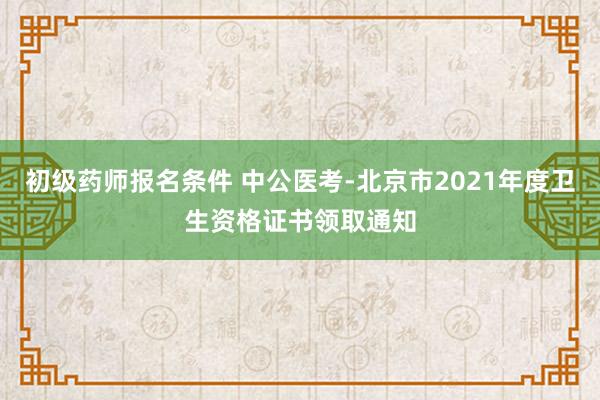 初级药师报名条件 中公医考-北京市2021年度卫生资格证书领取通知
