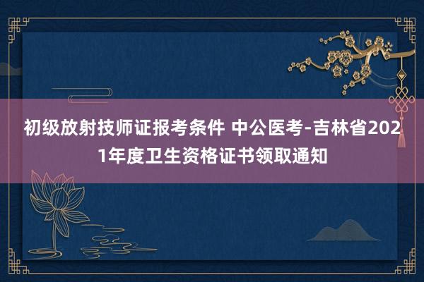 初级放射技师证报考条件 中公医考-吉林省2021年度卫生资格证书领取通知