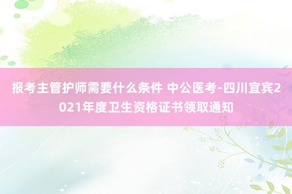 报考主管护师需要什么条件 中公医考-四川宜宾2021年度卫生资格证书领取通知