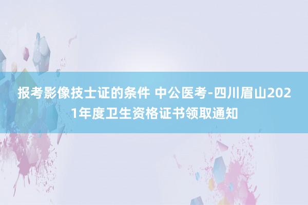 报考影像技士证的条件 中公医考-四川眉山2021年度卫生资格证书领取通知