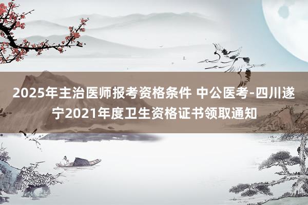 2025年主治医师报考资格条件 中公医考-四川遂宁2021年度卫生资格证书领取通知