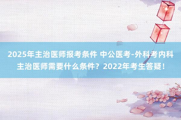2025年主治医师报考条件 中公医考-外科考内科主治医师需要什么条件？2022年考生答疑！