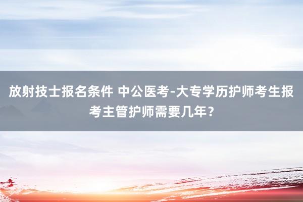 放射技士报名条件 中公医考-大专学历护师考生报考主管护师需要几年？