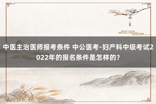 中医主治医师报考条件 中公医考-妇产科中级考试2022年的报名条件是怎样的？