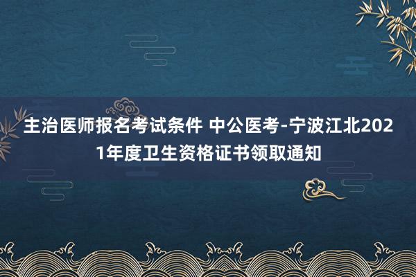 主治医师报名考试条件 中公医考-宁波江北2021年度卫生资格证书领取通知