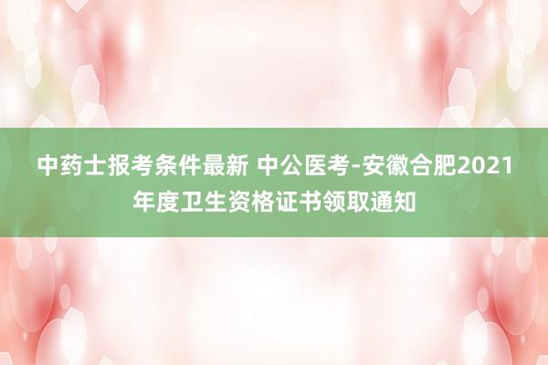 中药士报考条件最新 中公医考-安徽合肥2021年度卫生资格证书领取通知