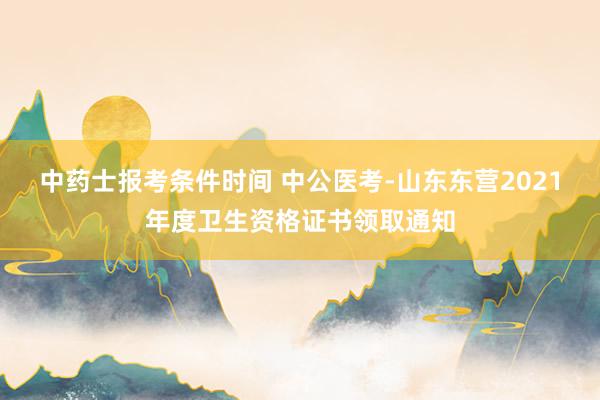 中药士报考条件时间 中公医考-山东东营2021年度卫生资格证书领取通知